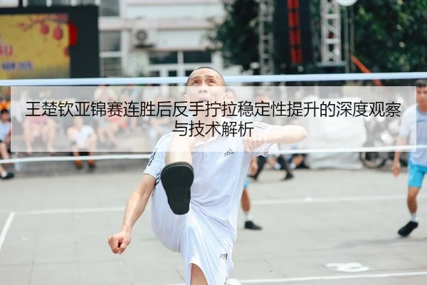 王楚钦亚锦赛连胜后反手拧拉稳定性提升的深度观察与技术解析