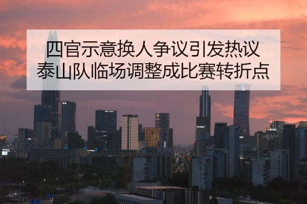 四官示意换人争议引发热议 泰山队临场调整成比赛转折点